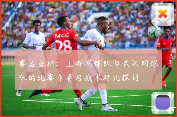 赛后分析：上海网球队与武汉网球队的比赛节奏与战术对比探讨