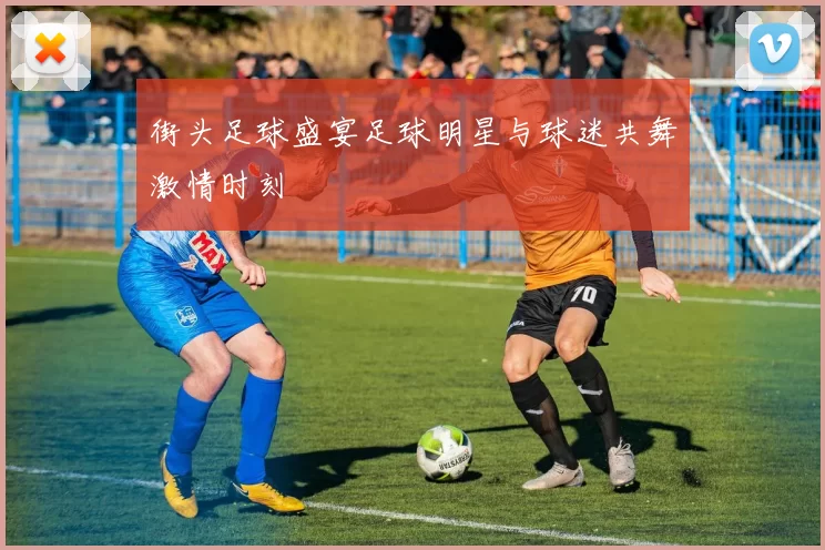 街头足球盛宴足球明星与球迷共舞激情时刻