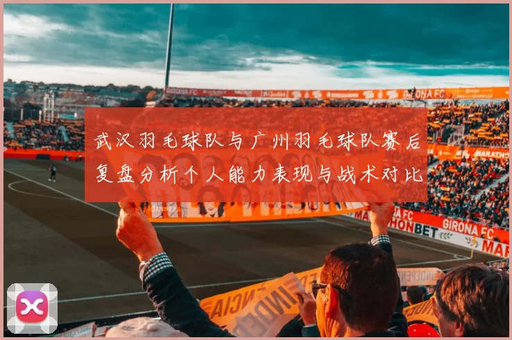 武汉羽毛球队与广州羽毛球队赛后复盘分析个人能力表现与战术对比