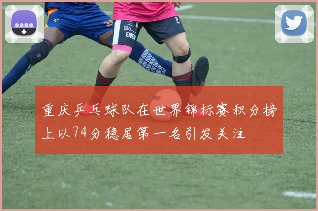 重庆乒乓球队在世界锦标赛积分榜上以74分稳居第一名引发关注