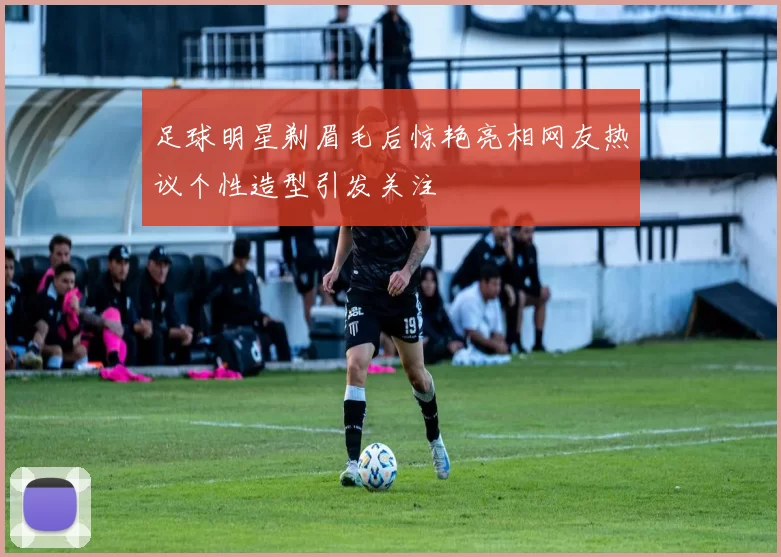 足球明星剃眉毛后惊艳亮相网友热议个性造型引发关注
