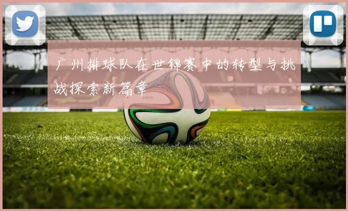 广州排球队在世锦赛中的转型与挑战探索新篇章